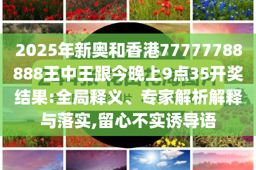 2025年新奧和香港77777788888王中王跟今晚上9點(diǎn)35開(kāi)獎(jiǎng)結(jié)果:全局釋義、專(zhuān)家解析解釋與落實(shí),留心不實(shí)誘導(dǎo)語(yǔ)
