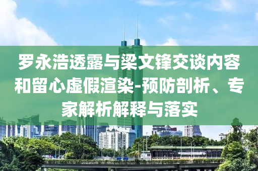 羅永浩透露與梁文鋒交談內容和留心虛假渲染-預防剖析、專家解析解釋與落實