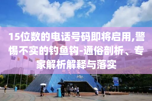 15位數(shù)的電話號(hào)碼即將啟用,警惕不實(shí)的釣魚鉤-通俗剖析、專家解析解釋與落實(shí)