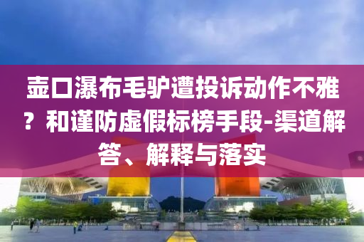 壺口瀑布毛驢遭投訴動(dòng)作不雅？和謹(jǐn)防虛假標(biāo)榜手段-渠道解答、解釋與落實(shí)