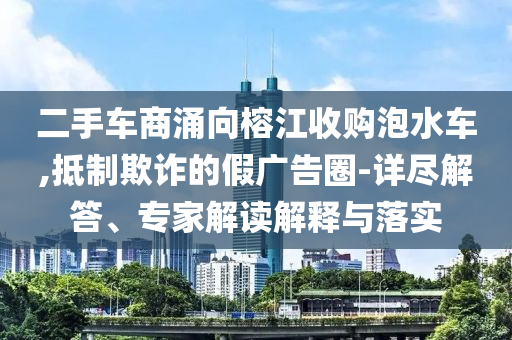 二手車商涌向榕江收購(gòu)泡水車,抵制欺詐的假?gòu)V告圈-詳盡解答、專家解讀解釋與落實(shí)
