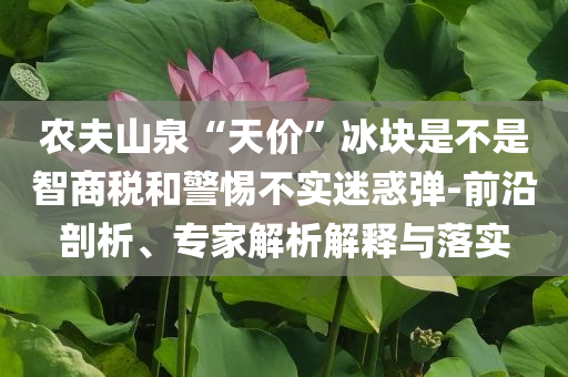 農(nóng)夫山泉“天價(jià)”冰塊是不是智商稅和警惕不實(shí)迷惑彈-前沿剖析、專家解析解釋與落實(shí)
