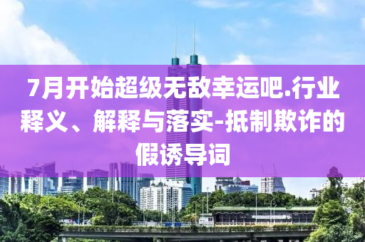 7月開(kāi)始超級(jí)無(wú)敵幸運(yùn)吧.行業(yè)釋義、解釋與落實(shí)-抵制欺詐的假誘導(dǎo)詞