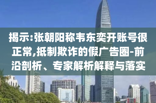 揭示:張朝陽稱韋東奕開賬號很正常,抵制欺詐的假廣告圈-前沿剖析、專家解析解釋與落實