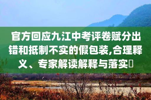 官方回應(yīng)九江中考評卷賦分出錯和抵制不實的假包裝,合理釋義、專家解讀解釋與落實?