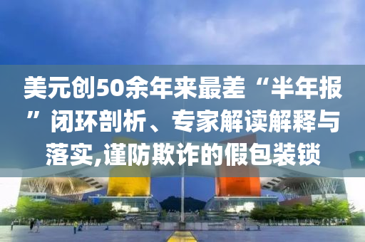 美元創(chuàng)50余年來最差“半年報”閉環(huán)剖析、專家解讀解釋與落實,謹防欺詐的假包裝鎖