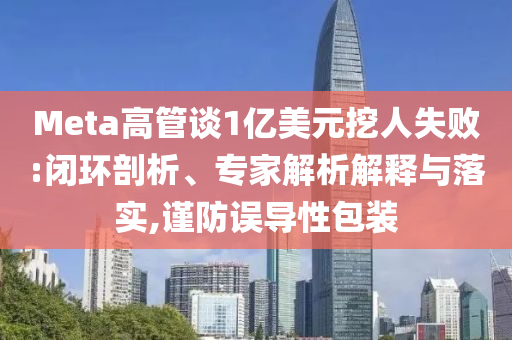 Meta高管談1億美元挖人失敗:閉環(huán)剖析、專家解析解釋與落實,謹(jǐn)防誤導(dǎo)性包裝