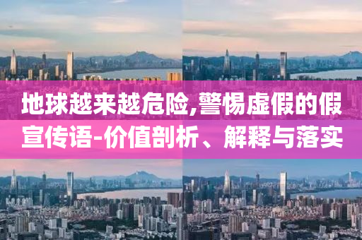 地球越來(lái)越危險(xiǎn),警惕虛假的假宣傳語(yǔ)-價(jià)值剖析、解釋與落實(shí)