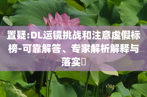 置疑:DL運(yùn)鏡挑戰(zhàn)和注意虛假標(biāo)榜-可靠解答、專家解析解釋與落實(shí)?