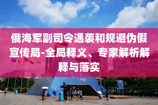 俄海軍副司令遇襲和規(guī)避偽假宣傳局-全局釋義、專家解析解釋與落實(shí)