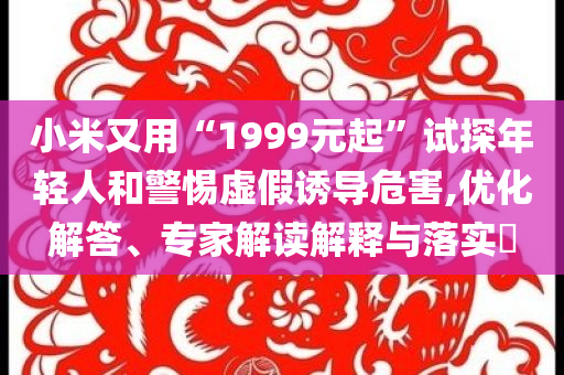 小米又用“1999元起”試探年輕人和警惕虛假誘導(dǎo)危害,優(yōu)化解答、專家解讀解釋與落實(shí)?