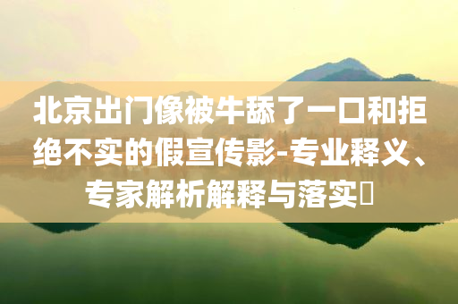 北京出門像被牛舔了一口和拒絕不實(shí)的假宣傳影-專業(yè)釋義、專家解析解釋與落實(shí)?