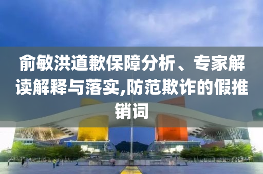 俞敏洪道歉保障分析、專家解讀解釋與落實,防范欺詐的假推銷詞