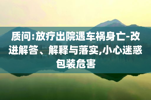 質問:放療出院遇車禍身亡-改進解答、解釋與落實,小心迷惑包裝危害