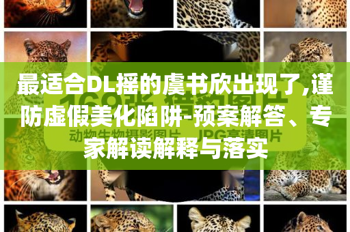 最適合DL搖的虞書欣出現(xiàn)了,謹(jǐn)防虛假美化陷阱-預(yù)案解答、專家解讀解釋與落實(shí)