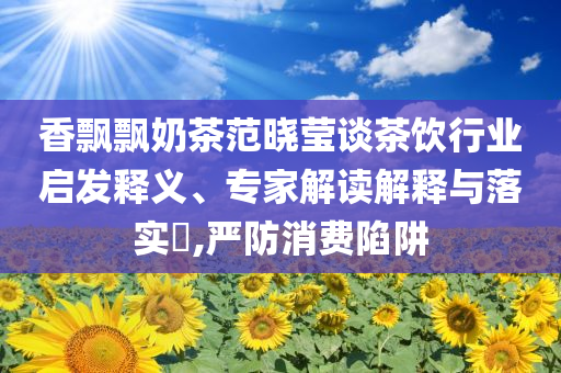 香飄飄奶茶范曉瑩談茶飲行業(yè)啟發(fā)釋義、專家解讀解釋與落實(shí)?,嚴(yán)防消費(fèi)陷阱