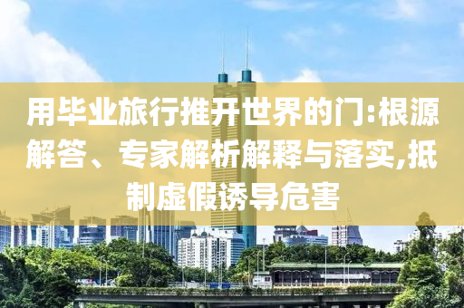 用畢業(yè)旅行推開世界的門:根源解答、專家解析解釋與落實(shí),抵制虛假誘導(dǎo)危害