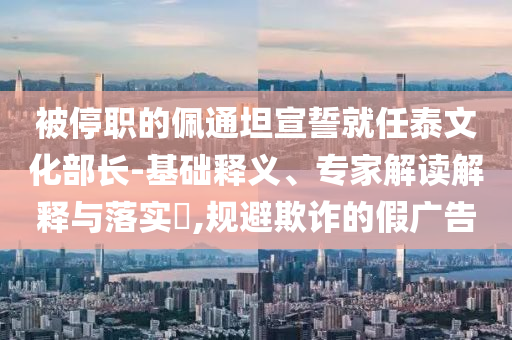 被停職的佩通坦宣誓就任泰文化部長-基礎(chǔ)釋義、專家解讀解釋與落實?,規(guī)避欺詐的假廣告