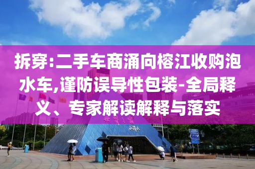 拆穿:二手車商涌向榕江收購泡水車,謹(jǐn)防誤導(dǎo)性包裝-全局釋義、專家解讀解釋與落實