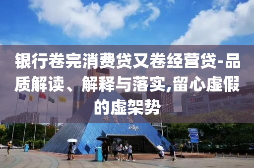 銀行卷完消費(fèi)貸又卷經(jīng)營(yíng)貸-品質(zhì)解讀、解釋與落實(shí),留心虛假的虛架勢(shì)
