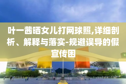 葉一茜曬女兒打網(wǎng)球照,詳細剖析、解釋與落實-規(guī)避誤導的假宣傳困