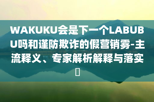 WAKUKU會是下一個LABUBU嗎和謹防欺詐的假營銷霧-主流釋義、專家解析解釋與落實?