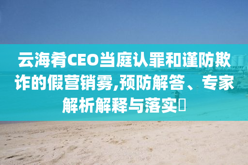 云海肴CEO當庭認罪和謹防欺詐的假營銷霧,預防解答、專家解析解釋與落實?