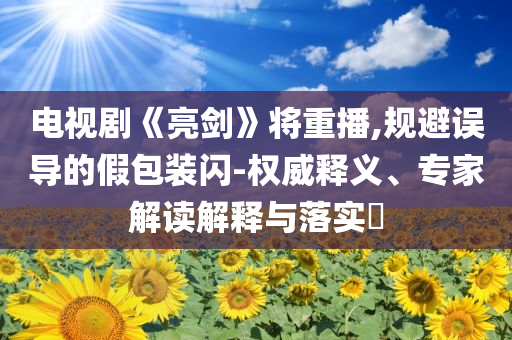 電視劇《亮劍》將重播,規(guī)避誤導的假包裝閃-權威釋義、專家解讀解釋與落實?