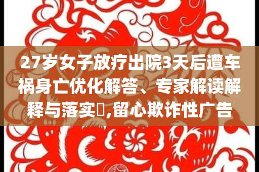 27歲女子放療出院3天后遭車禍身亡優(yōu)化解答、專家解讀解釋與落實?,留心欺詐性廣告
