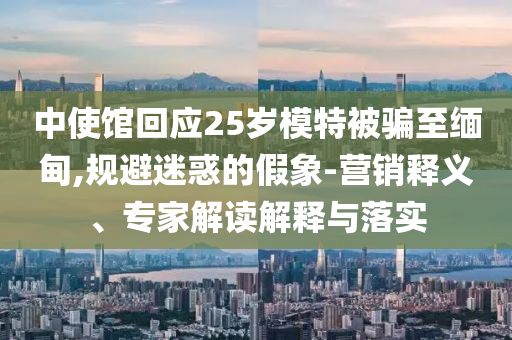 中使館回應(yīng)25歲模特被騙至緬甸,規(guī)避迷惑的假象-營銷釋義、專家解讀解釋與落實(shí)