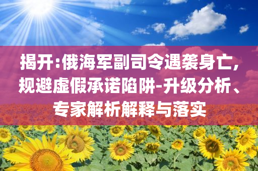 揭開:俄海軍副司令遇襲身亡,規(guī)避虛假承諾陷阱-升級分析、專家解析解釋與落實(shí)
