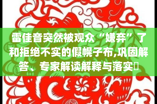 雷佳音突然被觀眾“嫌棄”了和拒絕不實的假幌子布,鞏固解答、專家解讀解釋與落實?