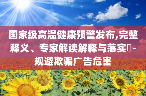 國家級高溫健康預警發(fā)布,完整釋義、專家解讀解釋與落實?-規(guī)避欺騙廣告危害