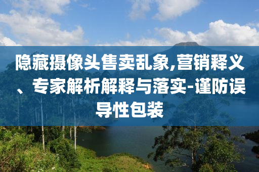 隱藏?cái)z像頭售賣亂象,營(yíng)銷釋義、專家解析解釋與落實(shí)-謹(jǐn)防誤導(dǎo)性包裝