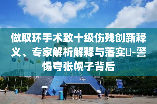 做取環(huán)手術(shù)致十級(jí)傷殘創(chuàng)新釋義、專家解析解釋與落實(shí)?-警惕夸張幌子背后