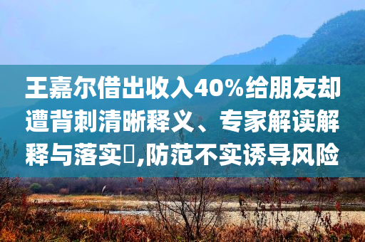 王嘉爾借出收入40%給朋友卻遭背刺清晰釋義、專家解讀解釋與落實(shí)?,防范不實(shí)誘導(dǎo)風(fēng)險(xiǎn)
