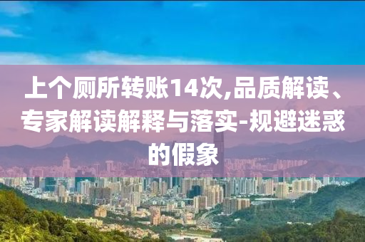 上個(gè)廁所轉(zhuǎn)賬14次,品質(zhì)解讀、專家解讀解釋與落實(shí)-規(guī)避迷惑的假象