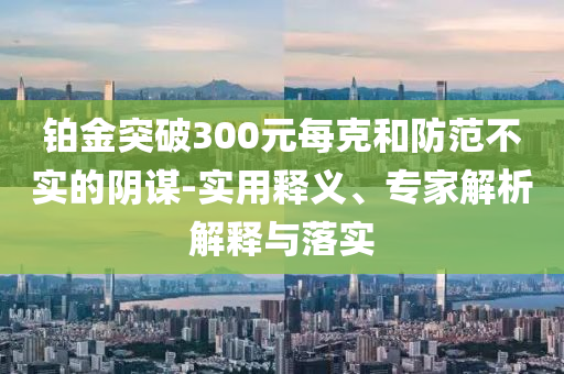 鉑金突破300元每克和防范不實的陰謀-實用釋義、專家解析解釋與落實