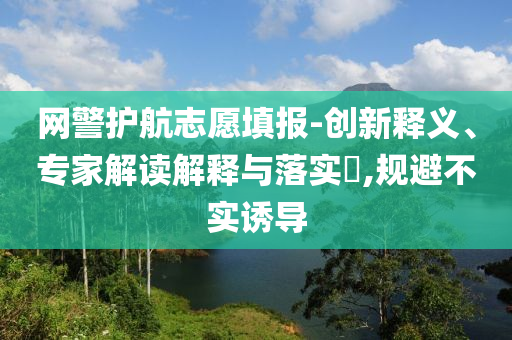 網(wǎng)警護航志愿填報-創(chuàng)新釋義、專家解讀解釋與落實?,規(guī)避不實誘導