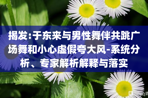 揭發(fā):于東來(lái)與男性舞伴共跳廣場(chǎng)舞和小心虛假夸大風(fēng)-系統(tǒng)分析、專家解析解釋與落實(shí)