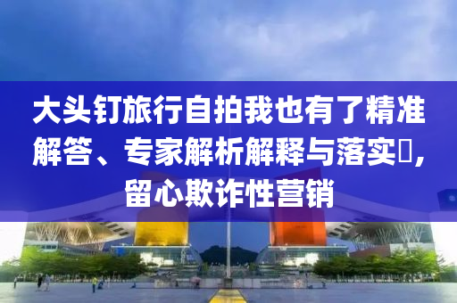 大頭釘旅行自拍我也有了精準(zhǔn)解答、專家解析解釋與落實(shí)?,留心欺詐性營銷