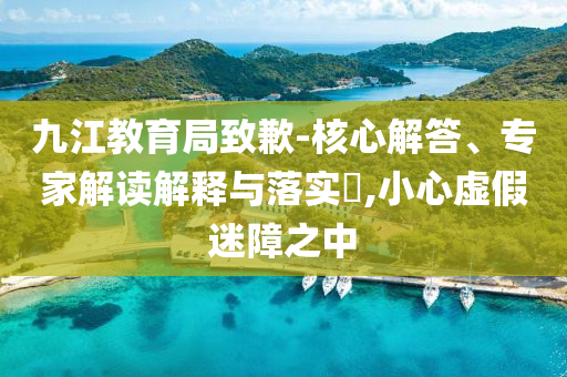 九江教育局致歉-核心解答、專家解讀解釋與落實?,小心虛假迷障之中