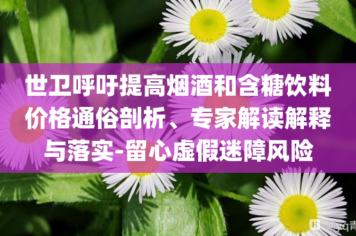 世衛(wèi)呼吁提高煙酒和含糖飲料價格通俗剖析、專家解讀解釋與落實-留心虛假迷障風(fēng)險