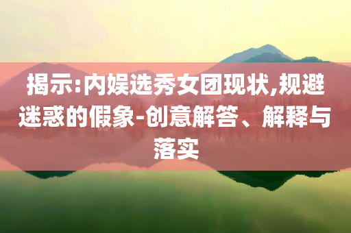 揭示:內(nèi)娛選秀女團現(xiàn)狀,規(guī)避迷惑的假象-創(chuàng)意解答、解釋與落實