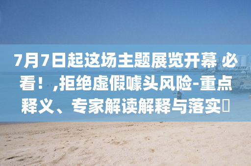 7月7日起這場主題展覽開幕 必看！,拒絕虛假噱頭風(fēng)險-重點釋義、專家解讀解釋與落實?