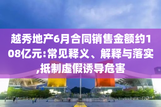越秀地產(chǎn)6月合同銷售金額約108億元:常見釋義、解釋與落實,抵制虛假誘導(dǎo)危害