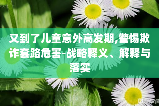 又到了兒童意外高發(fā)期,警惕欺詐套路危害-戰(zhàn)略釋義、解釋與落實