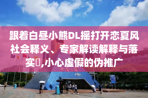 跟著白晝小熊DL搖打開戀夏風社會釋義、專家解讀解釋與落實?,小心虛假的偽推廣