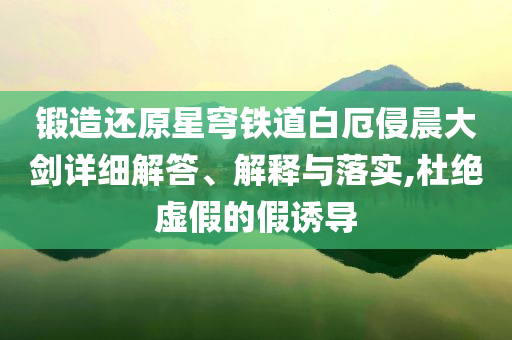 鍛造還原星穹鐵道白厄侵晨大劍詳細(xì)解答、解釋與落實(shí),杜絕虛假的假誘導(dǎo)