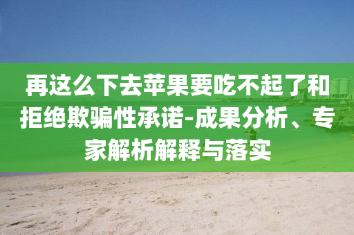 再這么下去蘋果要吃不起了和拒絕欺騙性承諾-成果分析、專家解析解釋與落實(shí)